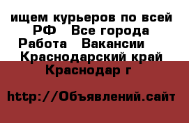 ищем курьеров по всей РФ - Все города Работа » Вакансии   . Краснодарский край,Краснодар г.